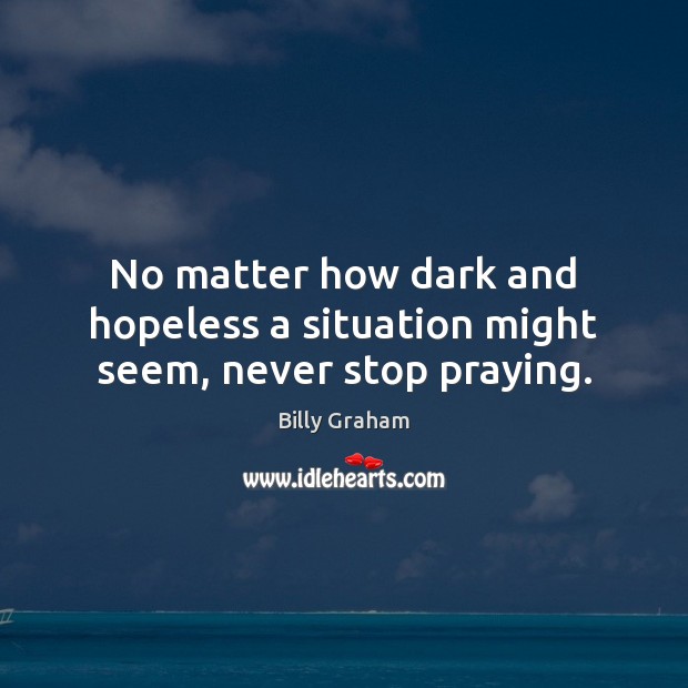 No matter how dark and hopeless a situation might seem, never stop praying. Billy Graham Picture Quote