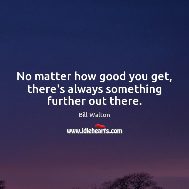 No matter how good you get, there’s always something further out there. Bill Walton Picture Quote
