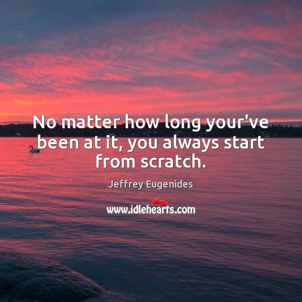 No matter how long your’ve been at it, you always start from scratch. Jeffrey Eugenides Picture Quote
