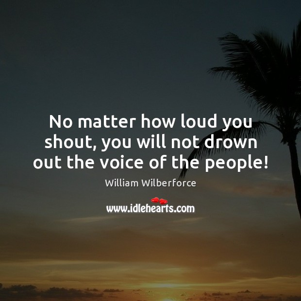 No matter how loud you shout, you will not drown out the voice of the people! William Wilberforce Picture Quote