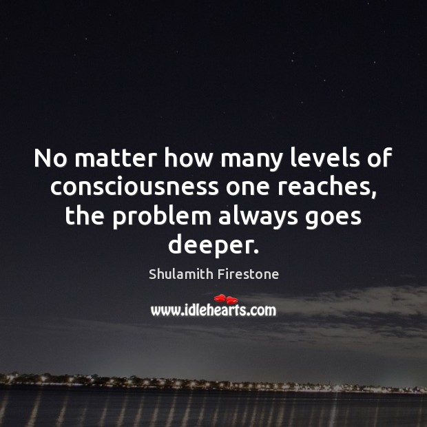 No matter how many levels of consciousness one reaches, the problem always goes deeper. Shulamith Firestone Picture Quote