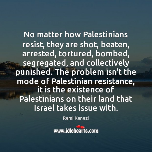 No matter how Palestinians resist, they are shot, beaten, arrested, tortured, bombed, Remi Kanazi Picture Quote