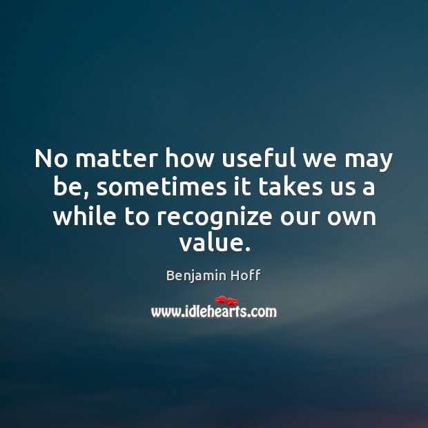 No matter how useful we may be, sometimes it takes us a while to recognize our own value. Benjamin Hoff Picture Quote