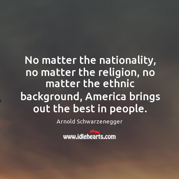 No matter the nationality, no matter the religion, no matter the ethnic background, america brings out the best in people. Arnold Schwarzenegger Picture Quote
