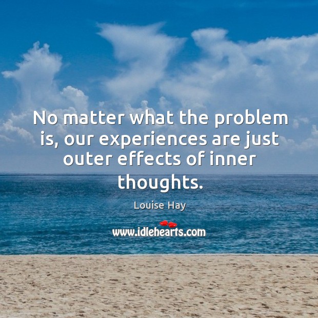 No matter what the problem is, our experiences are just outer effects of inner thoughts. Louise Hay Picture Quote