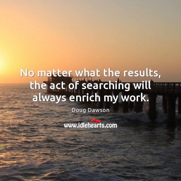 No matter what the results, the act of searching will always enrich my work. No Matter What Quotes Image