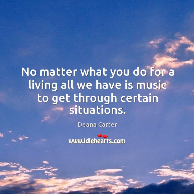 No matter what you do for a living all we have is music to get through certain situations. Deana Carter Picture Quote