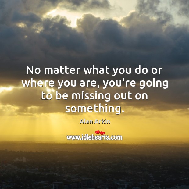 No matter what you do or where you are, you’re going to be missing out on something. Alan Arkin Picture Quote