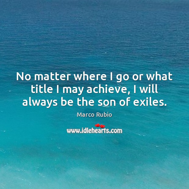 No matter where I go or what title I may achieve, I will always be the son of exiles. Marco Rubio Picture Quote