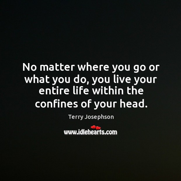 No matter where you go or what you do, you live your entire life within the confines of your head. Terry Josephson Picture Quote