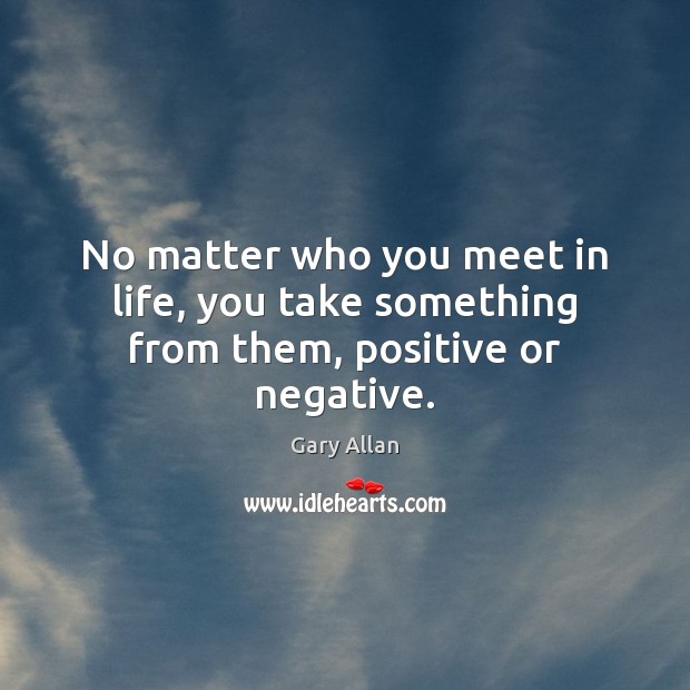 No matter who you meet in life, you take something from them, positive or negative. Image
