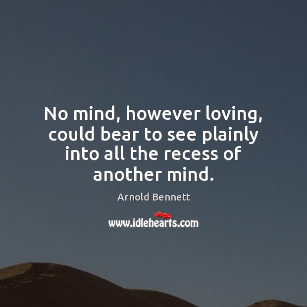 No mind, however loving, could bear to see plainly into all the recess of another mind. Arnold Bennett Picture Quote