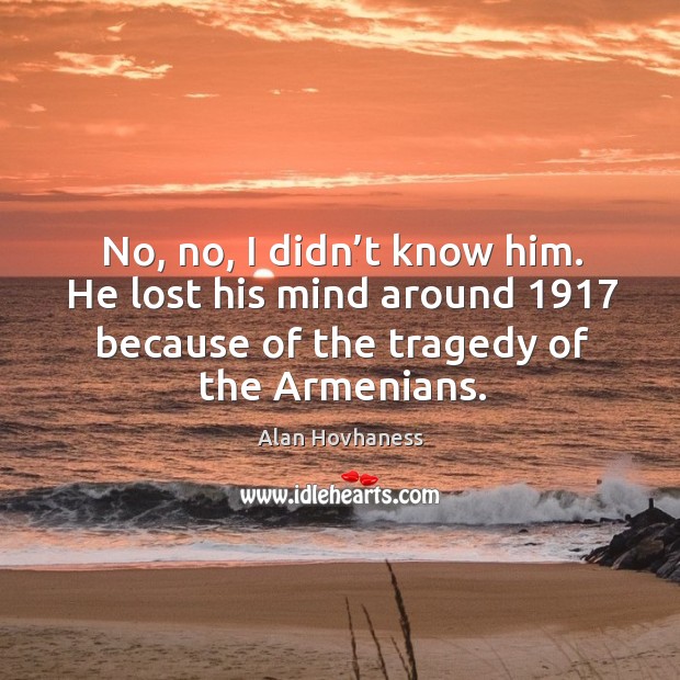 No, no, I didn’t know him. He lost his mind around 1917 because of the tragedy of the armenians. Alan Hovhaness Picture Quote