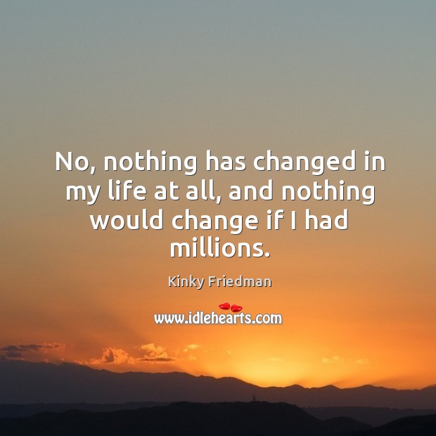No, nothing has changed in my life at all, and nothing would change if I had millions. Image