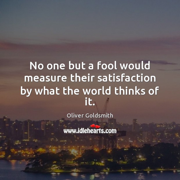 No one but a fool would measure their satisfaction by what the world thinks of it. Oliver Goldsmith Picture Quote