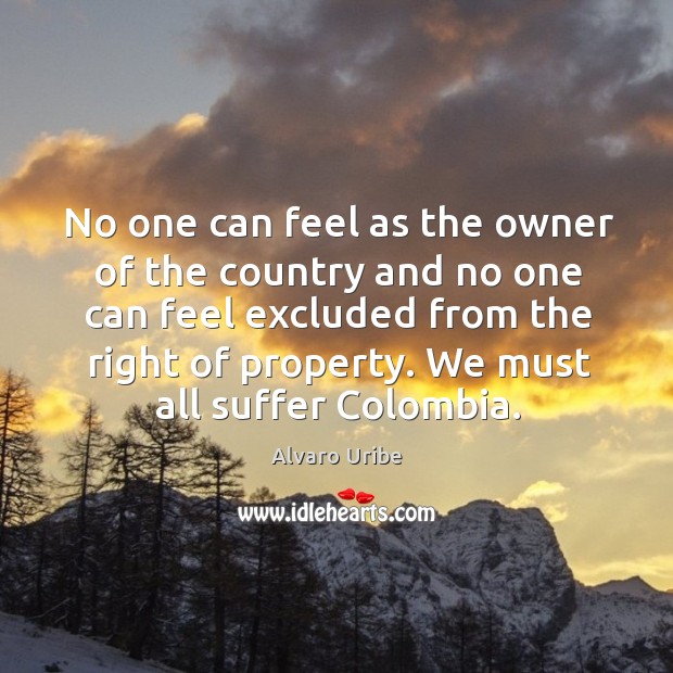 No one can feel as the owner of the country and no one can feel excluded from the right of property. Alvaro Uribe Picture Quote