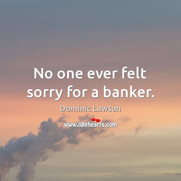 No one ever felt sorry for a banker. Dominic Lawson Picture Quote