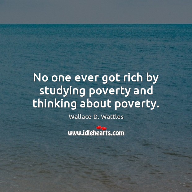 No one ever got rich by studying poverty and thinking about poverty. Wallace D. Wattles Picture Quote