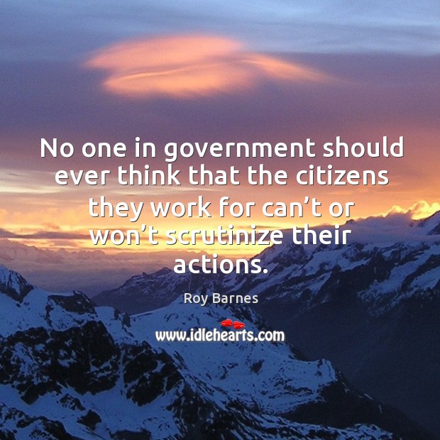 No one in government should ever think that the citizens they work for can’t or won’t scrutinize their actions. Roy Barnes Picture Quote