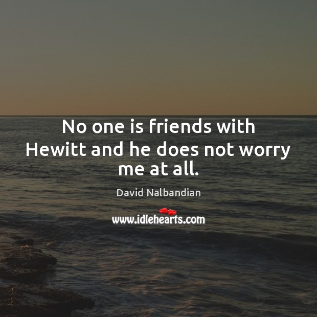 No one is friends with Hewitt and he does not worry me at all. Image