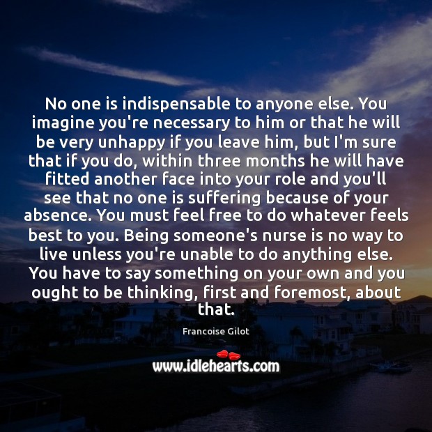 No one is indispensable to anyone else. You imagine you’re necessary to 