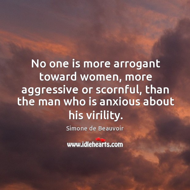 No one is more arrogant toward women, more aggressive or scornful, than the man who is anxious about his virility. Simone de Beauvoir Picture Quote