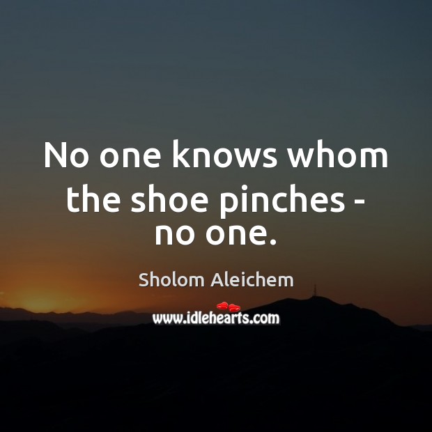 No one knows whom the shoe pinches – no one. 