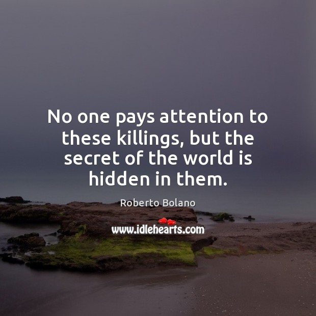 No one pays attention to these killings, but the secret of the world is hidden in them. Roberto Bolano Picture Quote