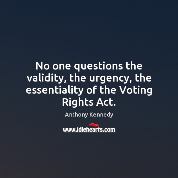 No one questions the validity, the urgency, the essentiality of the Voting Rights Act. Anthony Kennedy Picture Quote