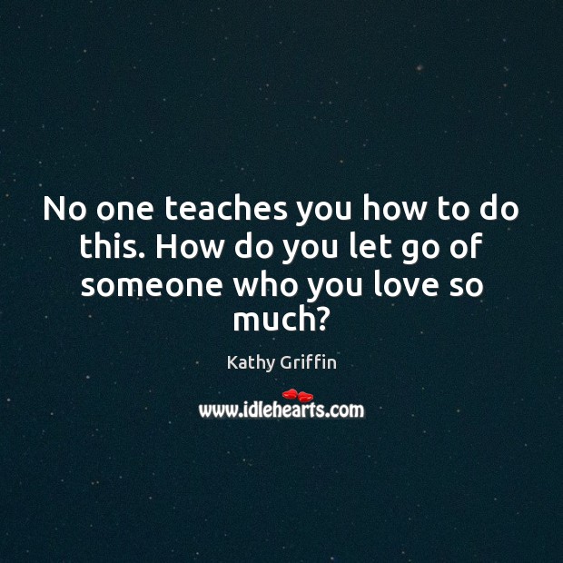 No one teaches you how to do this. How do you let go of someone who you love so much? Kathy Griffin Picture Quote
