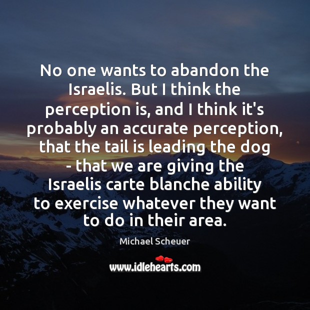 No one wants to abandon the Israelis. But I think the perception Michael Scheuer Picture Quote
