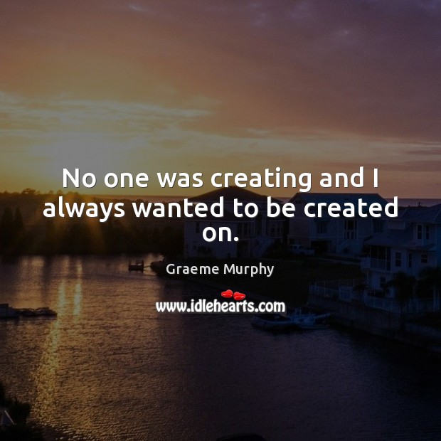 No one was creating and I always wanted to be created on. Graeme Murphy Picture Quote
