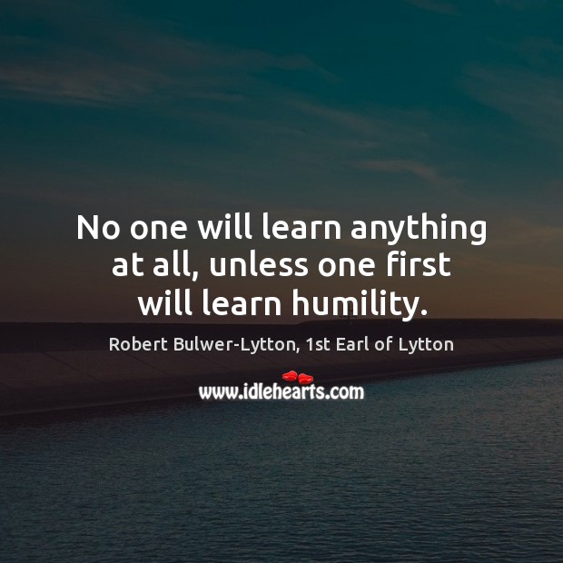 No one will learn anything at all, unless one first will learn humility. Robert Bulwer-Lytton, 1st Earl of Lytton Picture Quote