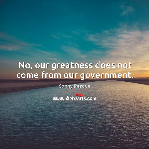 No, our greatness does not come from our government. Sonny Perdue Picture Quote