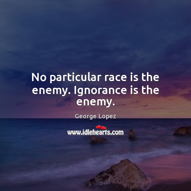 No particular race is the enemy. Ignorance is the enemy. George Lopez Picture Quote