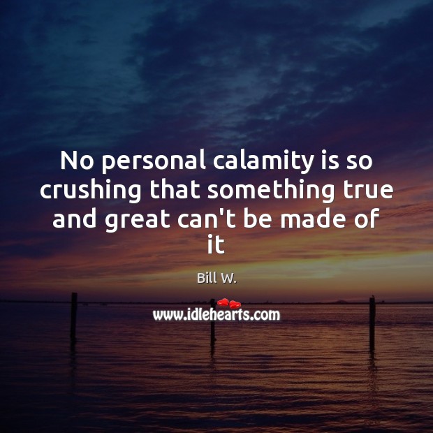 No personal calamity is so crushing that something true and great can’t be made of it Bill W. Picture Quote