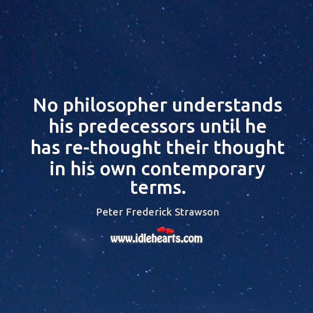 No philosopher understands his predecessors until he has re-thought their thought in his own contemporary terms. Peter Frederick Strawson Picture Quote