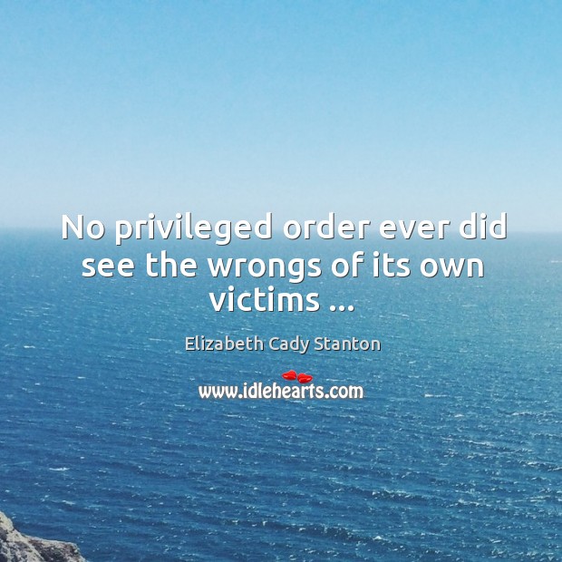 No privileged order ever did see the wrongs of its own victims … Elizabeth Cady Stanton Picture Quote