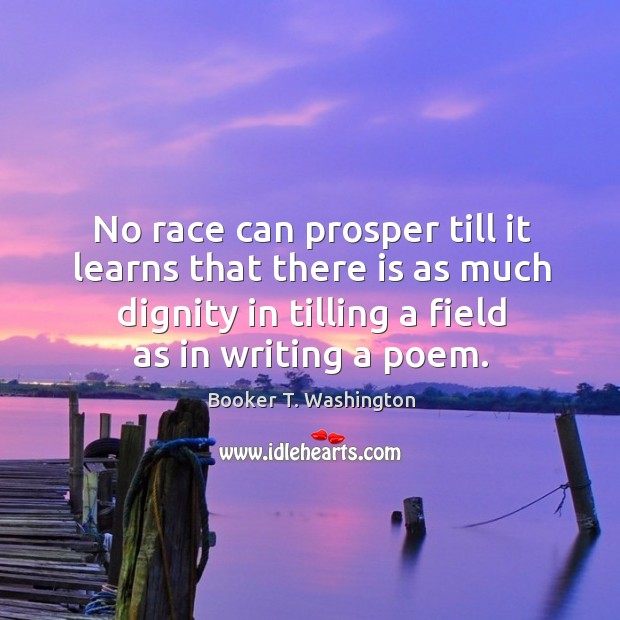 No race can prosper till it learns that there is as much dignity in tilling a field as in writing a poem. Image