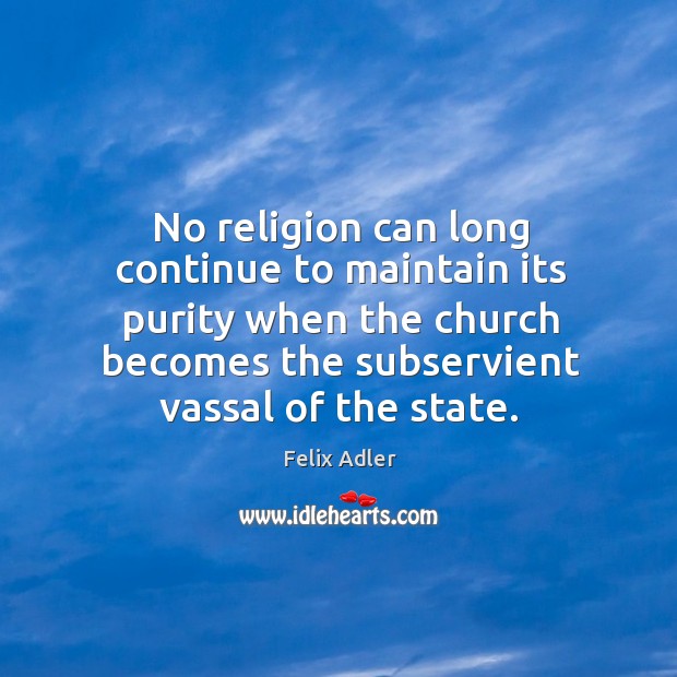 No religion can long continue to maintain its purity when the church becomes the subservient vassal of the state. Felix Adler Picture Quote