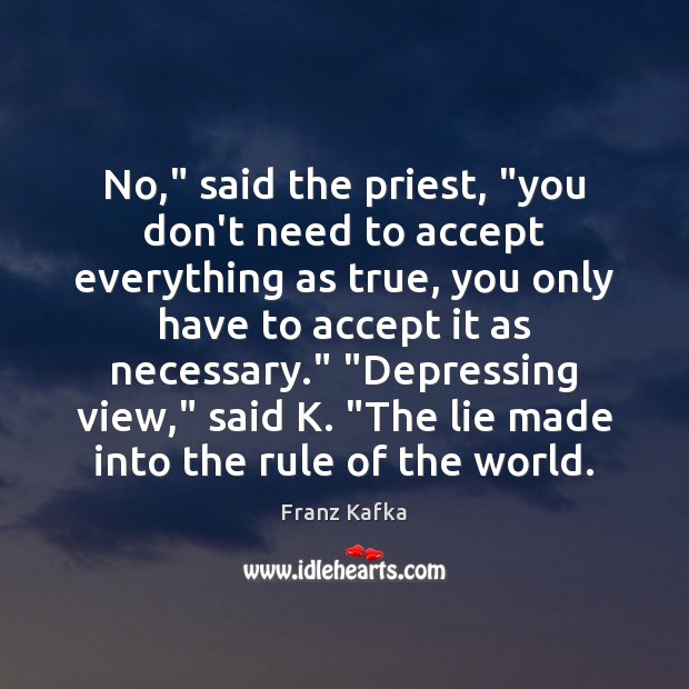 No,” said the priest, “you don’t need to accept everything as true, Franz Kafka Picture Quote