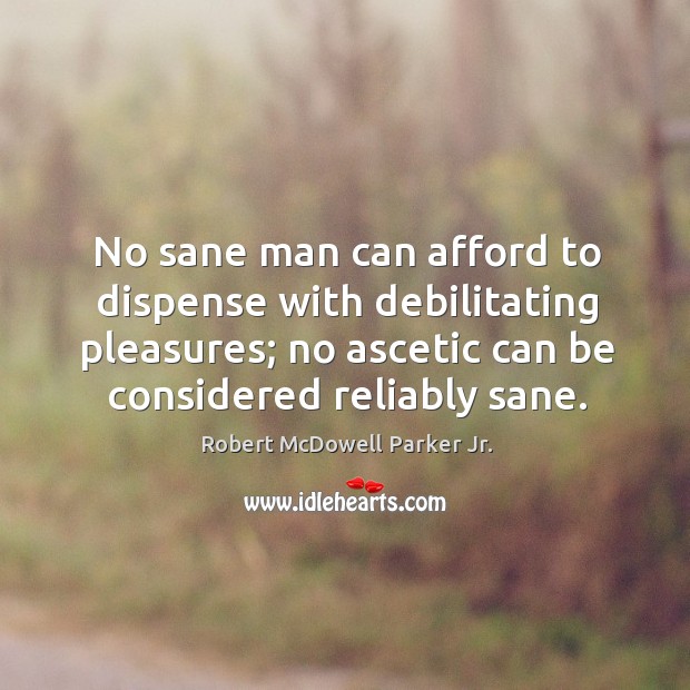 No sane man can afford to dispense with debilitating pleasures; no ascetic can be considered reliably sane. Robert McDowell Parker Jr. Picture Quote