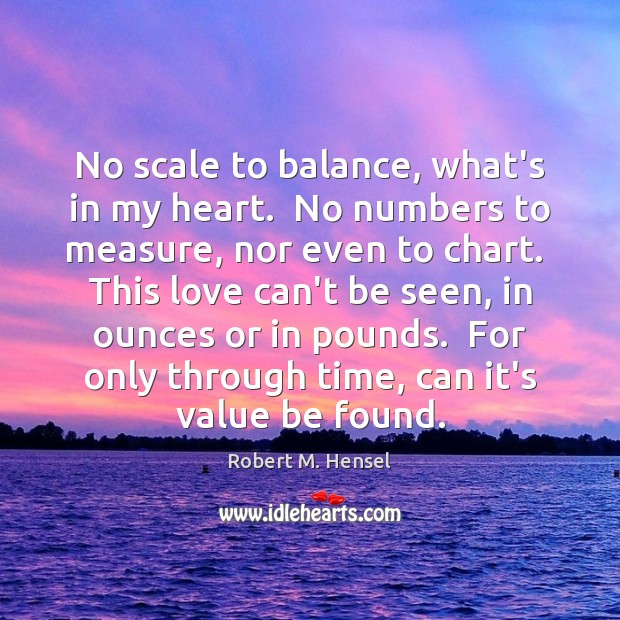 No scale to balance, what’s in my heart.  No numbers to measure, Robert M. Hensel Picture Quote