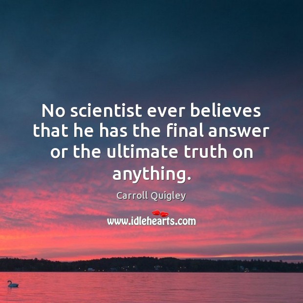 No scientist ever believes that he has the final answer or the ultimate truth on anything. Carroll Quigley Picture Quote