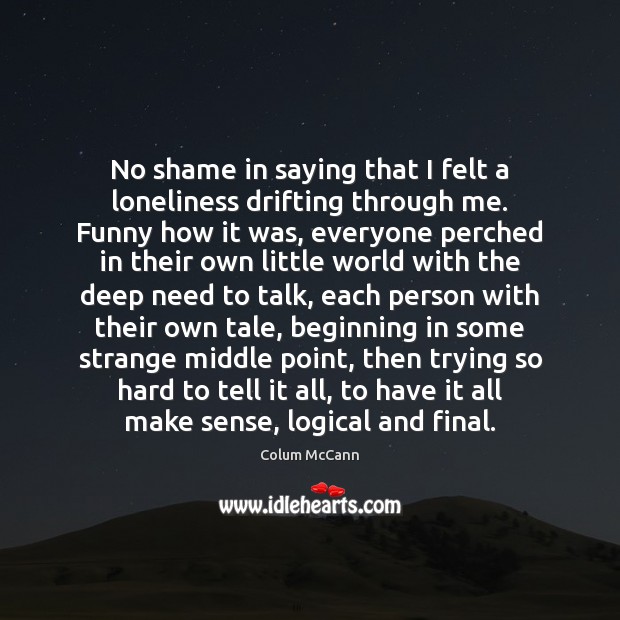 No shame in saying that I felt a loneliness drifting through me. Colum McCann Picture Quote