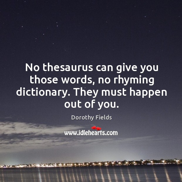 No thesaurus can give you those words, no rhyming dictionary. They must happen out of you. Dorothy Fields Picture Quote