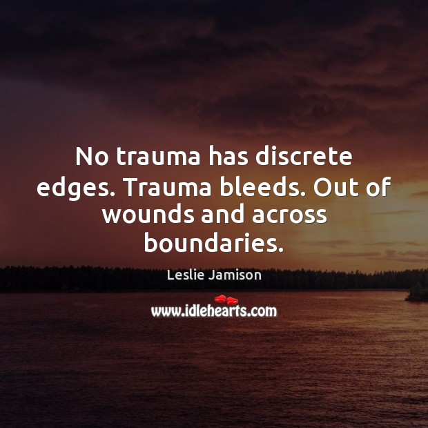 No trauma has discrete edges. Trauma bleeds. Out of wounds and across boundaries. 