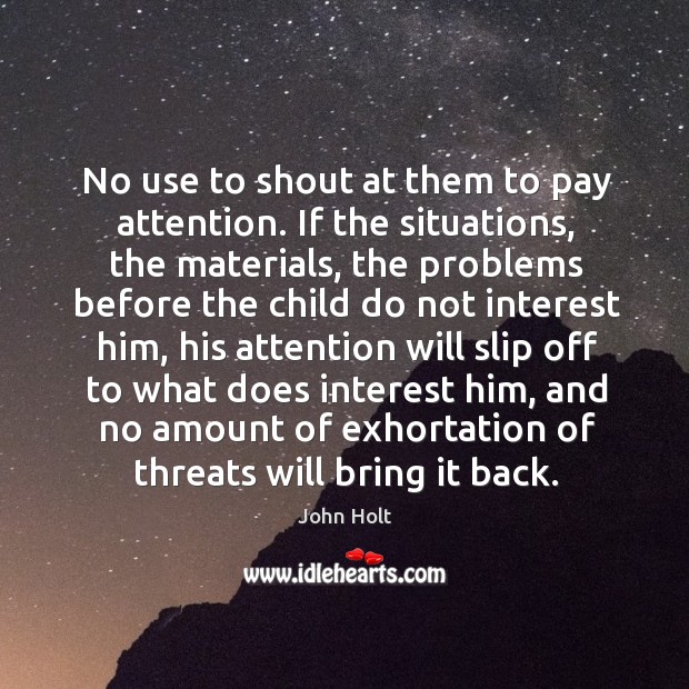 No use to shout at them to pay attention. If the situations, the materials, the problems before John Holt Picture Quote