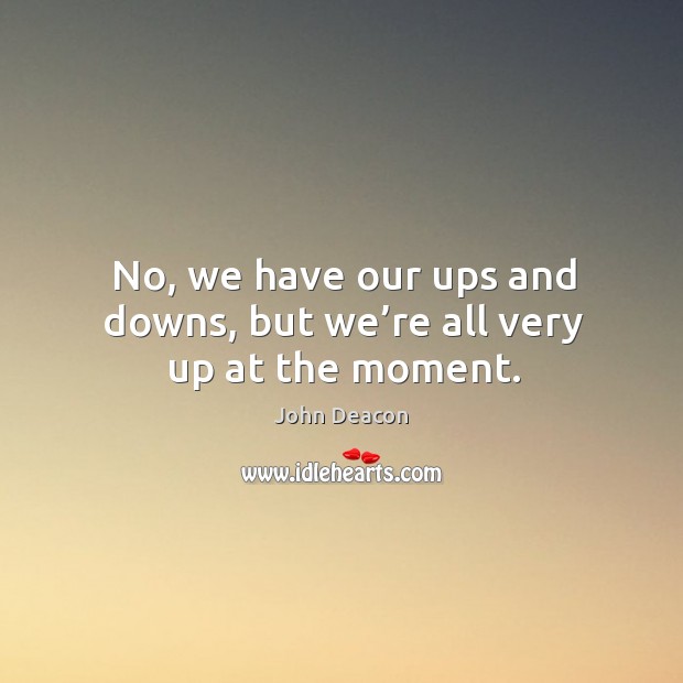 No, we have our ups and downs, but we’re all very up at the moment. Image