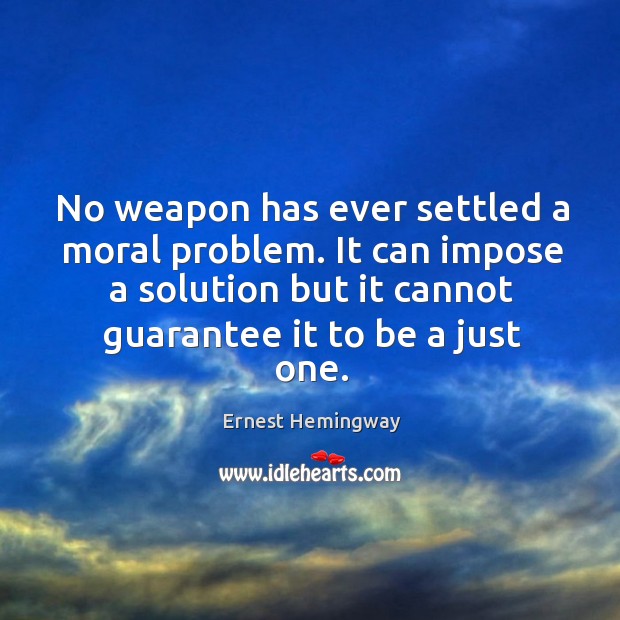 No weapon has ever settled a moral problem. It can impose a solution but it cannot guarantee it to be a just one. Ernest Hemingway Picture Quote